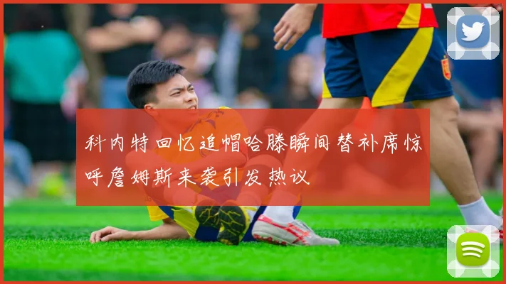 科内特回忆追帽哈滕瞬间替补席惊呼詹姆斯来袭引发热议