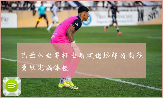 巴西队世界杯出局埃德松即将前往曼联完成体检