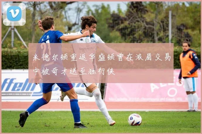 米德尔顿重返华盛顿曾在浓眉交易中被奇才送至独行侠