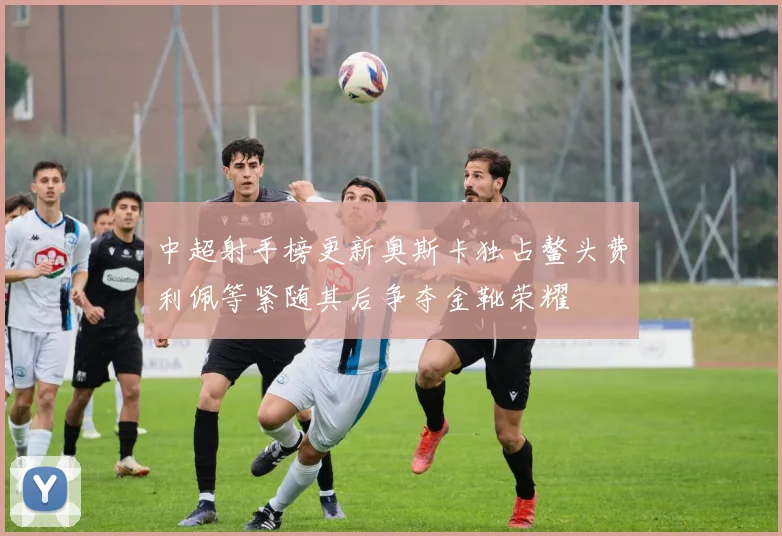 中超射手榜更新奥斯卡独占鳌头费利佩等紧随其后争夺金靴荣耀