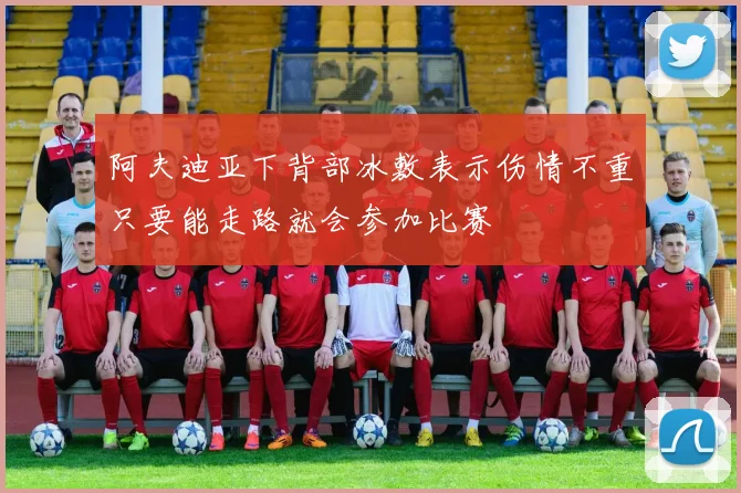 阿夫迪亚下背部冰敷表示伤情不重只要能走路就会参加比赛