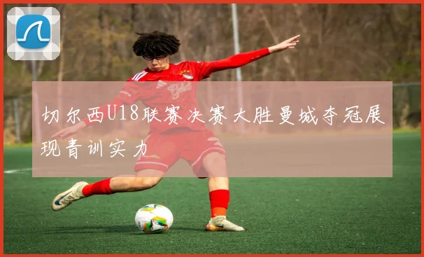 切尔西U18联赛决赛大胜曼城夺冠展现青训实力