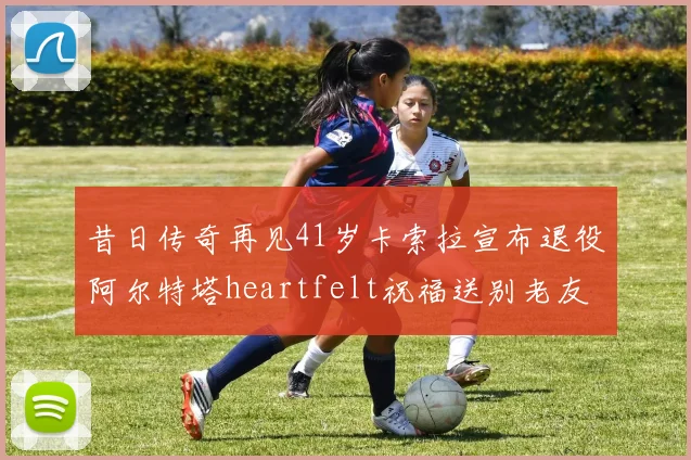 昔日传奇再见41岁卡索拉宣布退役阿尔特塔heartfelt祝福送别老友