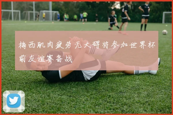 梅西肌肉疲劳无大碍将参加世界杯前友谊赛备战