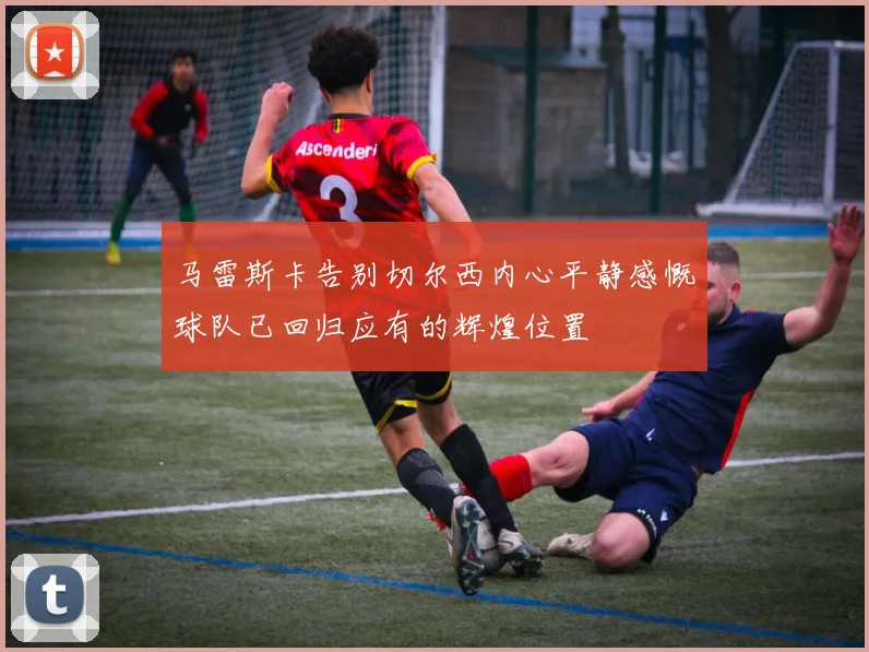 马雷斯卡告别切尔西内心平静感慨球队已回归应有的辉煌位置