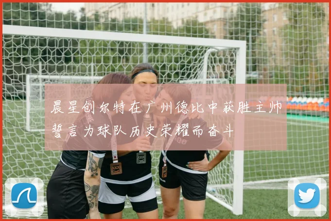 晨星创尔特在广州德比中获胜主帅誓言为球队历史荣耀而奋斗