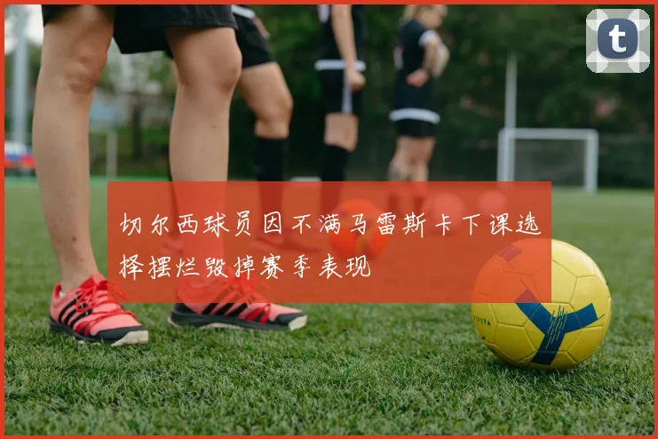 切尔西球员因不满马雷斯卡下课选择摆烂毁掉赛季表现
