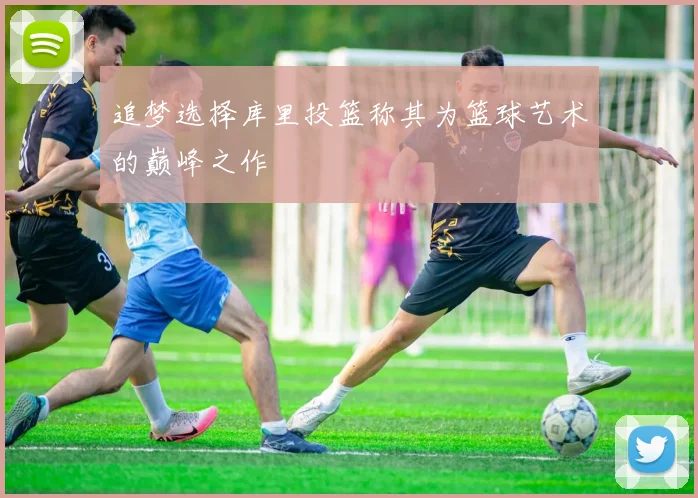 追梦选择库里投篮称其为篮球艺术的巅峰之作