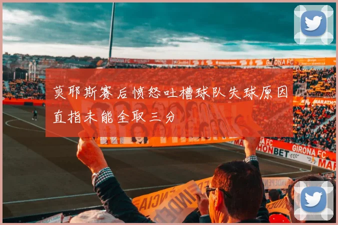 莫耶斯赛后愤怒吐槽球队失球原因直指未能全取三分