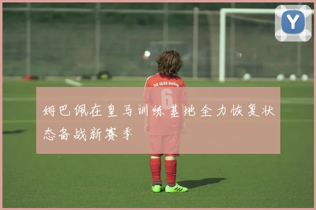 姆巴佩在皇马训练基地全力恢复状态备战新赛季