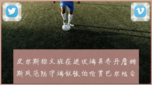 皮尔斯称文班在进攻端具乔丹詹姆斯风范防守端似张伯伦贾巴尔结合