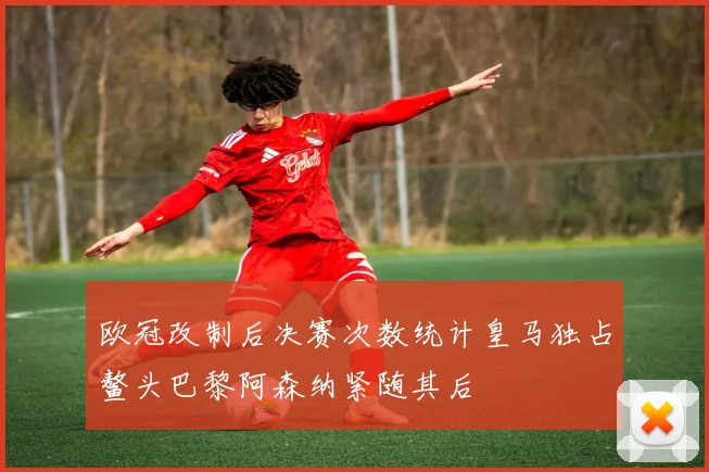 欧冠改制后决赛次数统计皇马独占鳌头巴黎阿森纳紧随其后